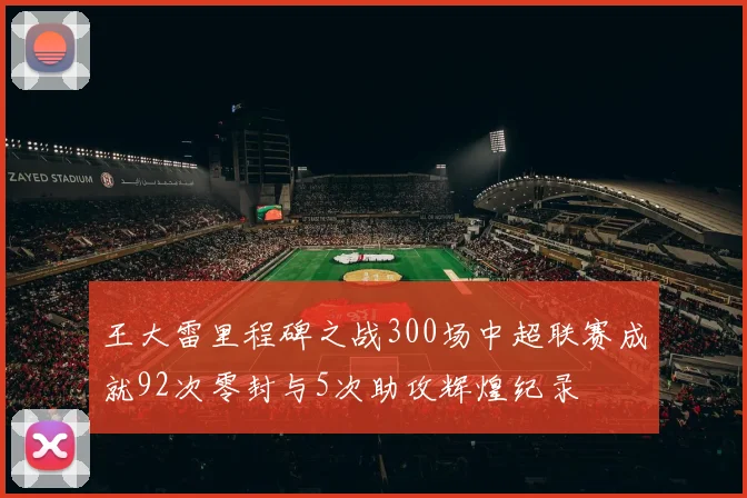 王大雷里程碑之战300场中超联赛成就92次零封与5次助攻辉煌纪录